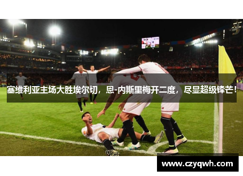 塞维利亚主场大胜埃尔切，恩-内斯里梅开二度，尽显超级锋芒！