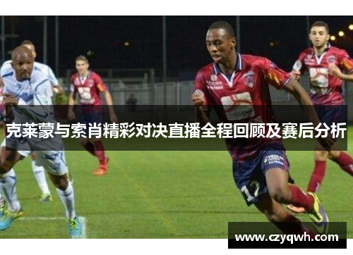 克莱蒙与索肖精彩对决直播全程回顾及赛后分析