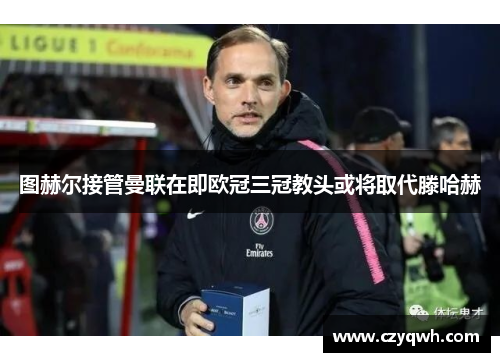 图赫尔接管曼联在即欧冠三冠教头或将取代滕哈赫