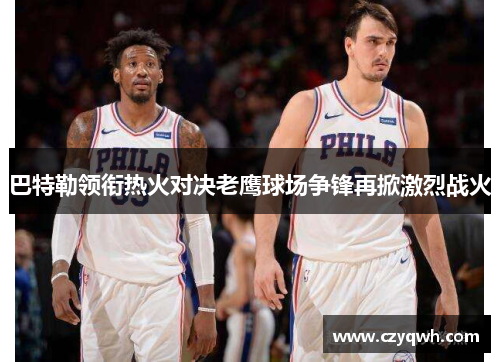 巴特勒领衔热火对决老鹰球场争锋再掀激烈战火