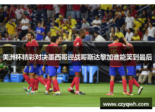 美洲杯精彩对决墨西哥迎战哥斯达黎加谁能笑到最后