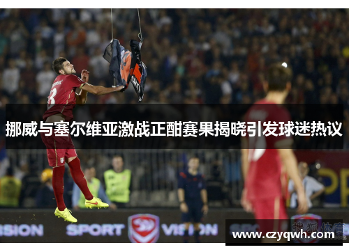 挪威与塞尔维亚激战正酣赛果揭晓引发球迷热议